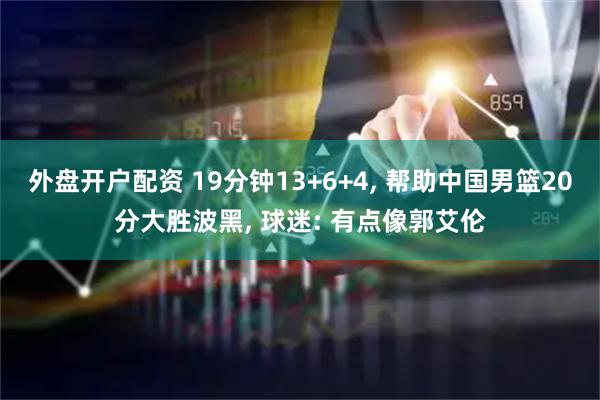 外盘开户配资 19分钟13+6+4, 帮助中国男篮20分大胜波黑, 球迷: 有点像郭艾伦