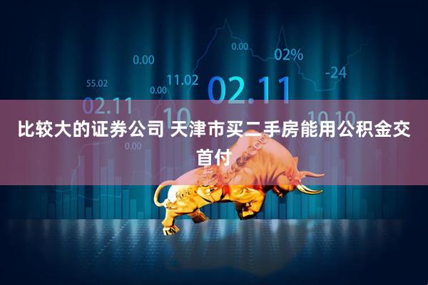 比较大的证券公司 天津市买二手房能用公积金交首付