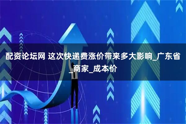 配资论坛网 这次快递费涨价带来多大影响_广东省_商家_成本价