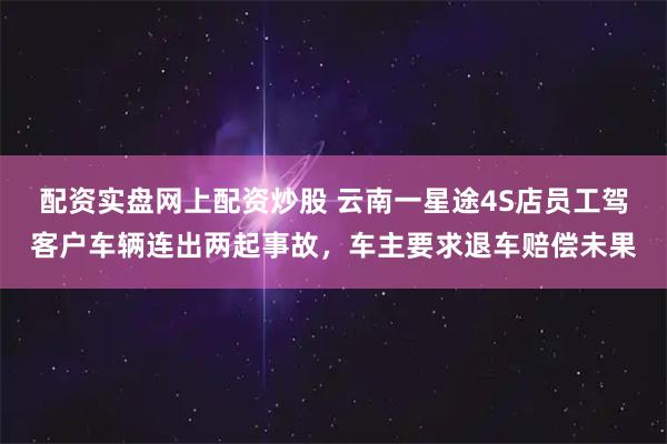 配资实盘网上配资炒股 云南一星途4S店员工驾客户车辆连出两起事故，车主要求退车赔偿未果