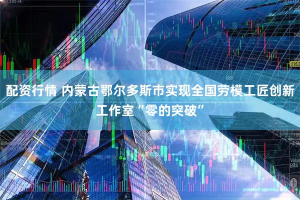 配资行情 内蒙古鄂尔多斯市实现全国劳模工匠创新工作室“零的突破”