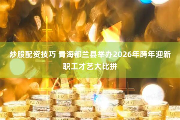 炒股配资技巧 青海都兰县举办2026年跨年迎新职工才艺大比拼